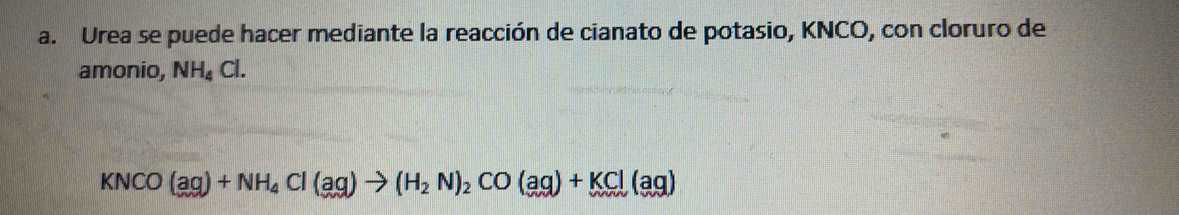 Urea se puede hacer mediante la reacción de cianato de potasio, KNCO, con cloruro de 
amonio, NH_4Cl.
KNCO(aq)+NH_4Cl(aq)to (H_2N)_2CO(aq)+KCl(aq)