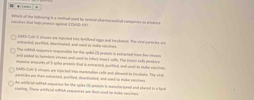 Which of the following is a method used by several pharmaceutical companies to produce
vaccines that help protect against COVID-19?
SARS-CoV-2 viruses are injected into fertilized eggs and incubated. The viral particles are
extracted, purified, deactivated, and used to make vaccines.
The mRNA sequence responsible for the spike (S) protein is extracted from live viruses
and added to harmless viruses and used to infect insect cells. The insect cells produce
massive amounts of S spike protein that is extracted, purified, and used to make vaccines.
SARS-CoV-2 viruses are injected into mammalian cells and allowed to incubate. The viral
particles are then extracted, purified, deactivated, and used to make vaccines.
An artificial mRNA sequence for the spike (S) protein is manufactured and placed in a lipid
coating. These artificial mRNA sequences are then used to make vaccines.