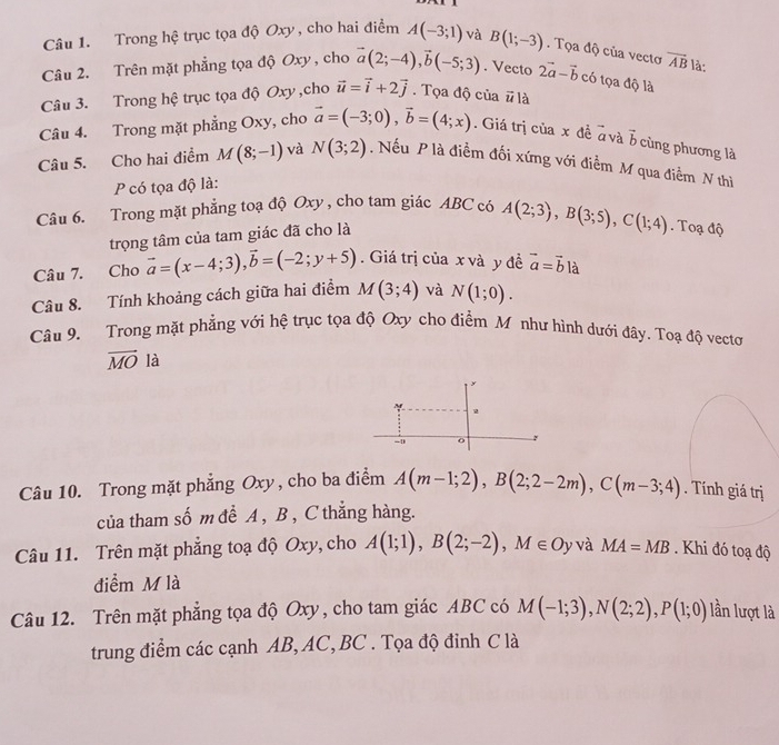 Trong hệ trục tọa độ Oxy , cho hai điểm A(-3;1) và B(1;-3). Tọa độ của vectơ vector AB là:
Câu 2. Trên mặt phẳng tọa độ Oxy , cho vector a(2;-4),vector b(-5;3). Vecto 2vector a-vector b có tọa độ là
Câu 3. Trong hệ trục tọa độ Oxy ,cho vector u=vector i+2vector j. Tọa độ của # là
Câu 4. Trong mặt phẳng Oxy, cho vector a=(-3;0),vector b=(4;x). Giá trị của x đề ở và vector b ùng hương là
Câu 5. Cho hai điểm M(8;-1) và N(3;2). Nếu P là điểm đối xứng với điểm M qua điểm N thì
P có tọa độ là:
Câu 6. Trong mặt phẳng toạ độ Oxy , cho tam giác ABC có A(2;3),B(3;5),C(1;4). Toạ độ
trọng tâm của tam giác đã cho là
Câu 7. Cho vector a=(x-4;3),vector b=(-2;y+5).  Giá trị của x và y đề vector a=vector b|a
Câu 8. Tính khoảng cách giữa hai điểm M(3;4) và N(1;0).
Câu 9. Trong mặt phẳng với hệ trục tọa độ Oxy cho điểm M như hình dưới đây. Toạ độ vectơ
vector MO là
-D 。
Câu 10. Trong mặt phẳng Oxy, cho ba điểm A(m-1;2),B(2;2-2m),C(m-3;4). Tính giá trị
của tham số m để A , B , C thắng hàng.
Câu 11. Trên mặt phẳng toạ độ Oxy, cho A(1;1),B(2;-2),M∈ O ly và MA=MB. Khi đó toadj
điểm M là
Câu 12. Trên mặt phẳng tọa độ Oxy , cho tam giác ABC có M(-1;3),N(2;2),P(1;0) lần lượt là
trung điểm các cạnh AB, AC, BC . Tọa độ đinh C là