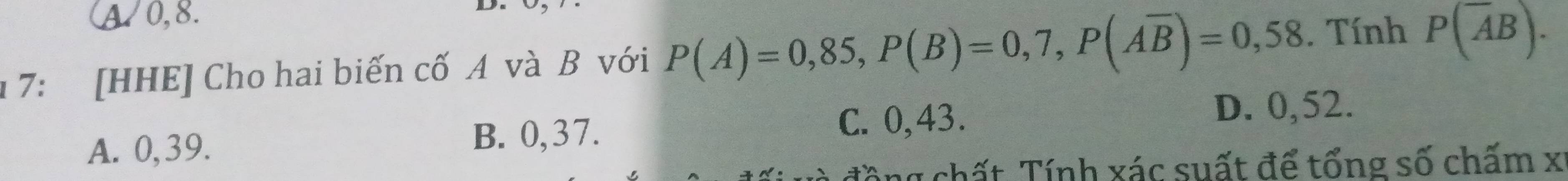 A0, 8.
D
1 7: [HHE] Cho hai biến cố A và B với P(A)=0,85, P(B)=0,7, P(Aoverline B)=0,58. Tính P(overline AB).
D. 0,52.
A. 0, 39.
B. 0, 37. C. 0,43 、
g chất Tính xác suất để tổng số chấm x