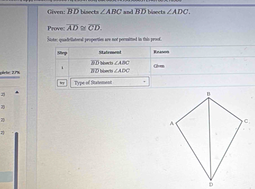 Given: overline BD bisects ∠ ABC and overline BD bisects ∠ ADC. 
Prove: overline AD≌ overline CD. 
Note: quadrilateral properties are not permitted in this proof. 
Step Statement Reason
overline BD bisects ∠ ABC Given 
1 
plete: 27% overline BD bisects ∠ ADC
try Type of Statement 
2) 
2) 
2) 
2'