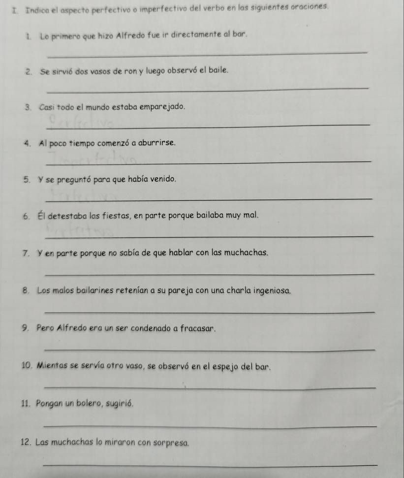 Indica el aspecto perfectivo o imperfectivo del verbo en las siguientes oraciones. 
1. Lo primero que hizo Alfredo fue ir directamente al bar. 
_ 
2. Se sirvió dos vasos de ron y luego observó el baile. 
_ 
3. Casi todo el mundo estaba emparejado. 
_ 
4. Al poco tiempo comenzó a aburrirse. 
_ 
5. Y se preguntó para que había venido. 
_ 
6. Él detestaba las fiestas, en parte porque bailaba muy mal. 
_ 
7. Y en parte porque no sabía de que hablar con las muchachas. 
_ 
8. Los malos bailarines retenían a su pareja con una charla ingeniosa. 
_ 
9. Pero Alfredo era un ser condenado a fracasar. 
_ 
10. Mientas se servía otro vaso, se observó en el espejo del bar. 
_ 
11. Pongan un bolero, sugirió. 
_ 
12. Las muchachas lo miraron con sorpresa. 
_