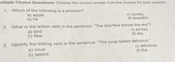 ultiple Choice Questions: Choose the correct answer from the choices for each question.
1. Which of the following is a pronoun?
a) apple c) quickly
b) he d) beautiful
2. What is the action verb in the sentence: "The bird flew across the sky"?
a) bird c) across
b) flew d) sky
3. Identify the linking verb in the sentence: "The soup tasted delicious."
a) soup c) delicious
b) tasted d)the