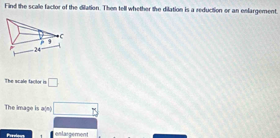 Find the scale factor of the dilation. Then tell whether the dilation is a reduction or an enlargement.
The scale factor is □ .
The image is a(n) □ 5°
Previous 1 enlargement