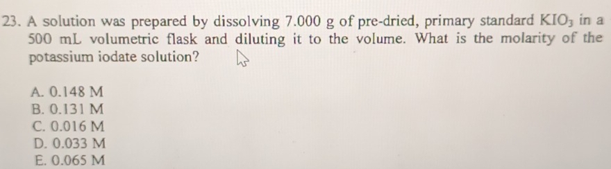 A solution was prepared by dissolving 7.000 g of pre-dried, primary standard KIO_3 in a
500 mL volumetric flask and diluting it to the volume. What is the molarity of the
potassium iodate solution?
A. 0.148 M
B. 0.131 M
C. 0.016 M
D. 0.033 M
E. 0.065 M