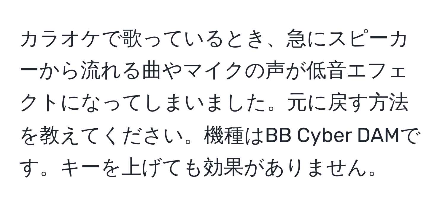 カラオケで歌っているとき、急にスピーカーから流れる曲やマイクの声が低音エフェクトになってしまいました。元に戻す方法を教えてください。機種はBB Cyber DAMです。キーを上げても効果がありません。