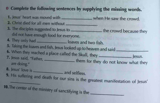 ) Complete the following sentences by supplying the missing words. 
1. Jesus' heart was moved with_ when He saw the crowd. 
2. Christ died for all men without_ 
3. The disciples suggested to Jesus to _the crowd because they 
did not have enough food for everyone. 
4. They only had _loaves and two fish. 
5. Taking the loaves and fish, Jesus looked up to heaven and said_ 
6. When they reached a place called the Skull, they_ 
Jesus. 
7. Jesus said, “Father, _them for they do not know what they 
are doing." 
8. Jesus' love is_ and selfless. 
9. His suffering and death for our sins is the greatest manifestation of Jesus' 
. 
10.The center of the ministry of sanctifying is the_ 
.