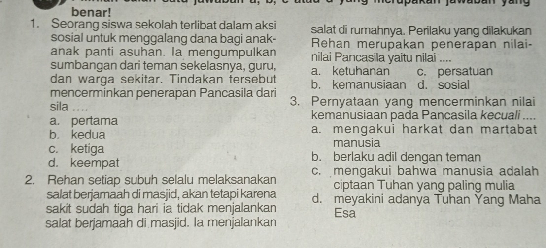 erupäkan jawabán yäng
benar!
1. Seorang siswa sekolah terlibat dalam aksi salat di rumahnya. Perilaku yang dilakukan
sosial untuk menggalang dana bagi anak- Rehan merupakan penerapan nilai-
anak panti asuhan. la mengumpulkan nilai Pancasila yaitu nilai ....
sumbangan dari teman sekelasnya, guru, a. ketuhanan c. persatuan
dan warga sekitar. Tindakan tersebut b. kemanusiaan d. sosial
mencerminkan penerapan Pancasila dari
sila .... 3. Pernyataan yang mencerminkan nilai
a. pertama
kemanusiaan pada Pancasila kecuali
b. kedua a. mengakui harkat dan martabat
c. ketiga manusia
d. keempat
b. berlaku adil dengan teman
c. mengakui bahwa manusia adalah
2. Rehan setiap subuh selalu melaksanakan
ciptaan Tuhan yang paling mulia
salat berjamaah di masjid, akan tetapi karena d. meyakini adanya Tuhan Yang Maha
sakit sudah tiga hari ia tidak menjalankan Esa
salat berjamaah di masjid. Ia menjalankan