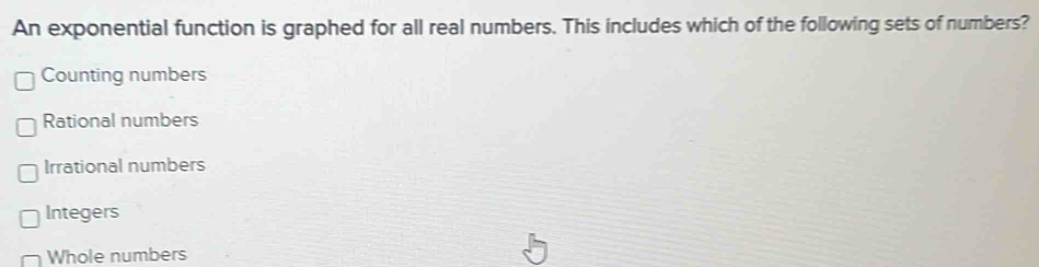 An exponential function is graphed for all real numbers. This includes which of the following sets of numbers?
Counting numbers
Rational numbers
Irrational numbers
Integers
Whole numbers