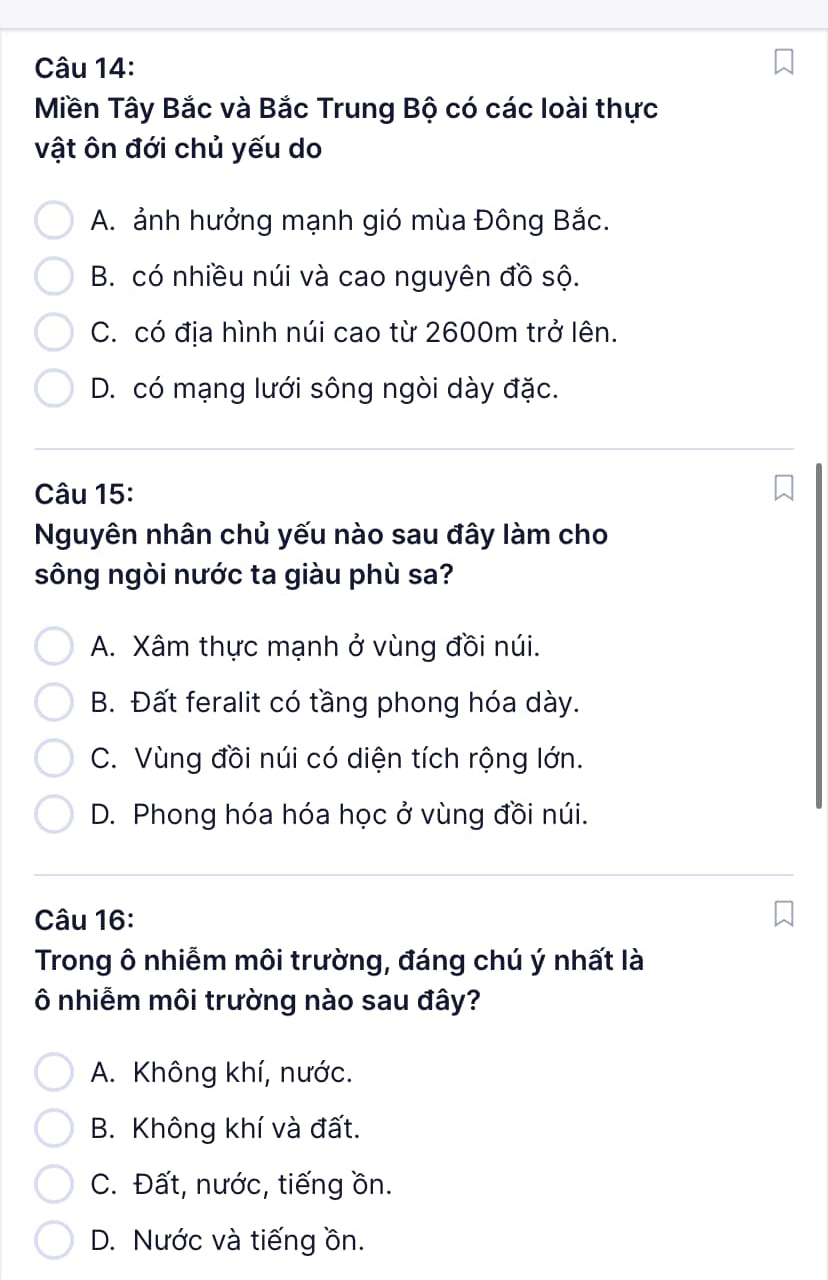 Miền Tây Bắc và Bắc Trung Bộ có các loài thực
vật ôn đới chủ yếu do
A. ảnh hưởng mạnh gió mùa Đông Bắc.
B. có nhiều núi và cao nguyên đồ sộ.
C. có địa hình núi cao từ 2600m trở lên.
D. có mạng lưới sông ngòi dày đặc.
Câu 15:
Nguyên nhân chủ yếu nào sau đây làm cho
sông ngòi nước ta giàu phù sa?
A. Xâm thực mạnh ở vùng đồi núi.
B. Đất feralit có tầng phong hóa dày.
C. Vùng đồi núi có diện tích rộng lớn.
D. Phong hóa hóa học ở vùng đồi núi.
Câu 16:
Trong ô nhiễm môi trường, đáng chú ý nhất là
Ô nhiễm môi trường nào sau đây?
A. Không khí, nước.
B. Không khí và đất.
C. Đất, nước, tiếng ồn.
D. Nước và tiếng ồn.