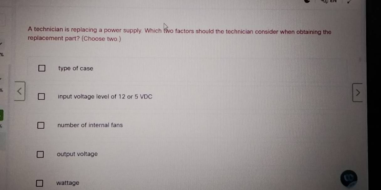 A technician is replacing a power supply. Which two factors should the technician consider when obtaining the
replacement part? (Choose two )
type of case
input voltage level of 12 or 5 VDC
number of internal fans
output voltage
wattage