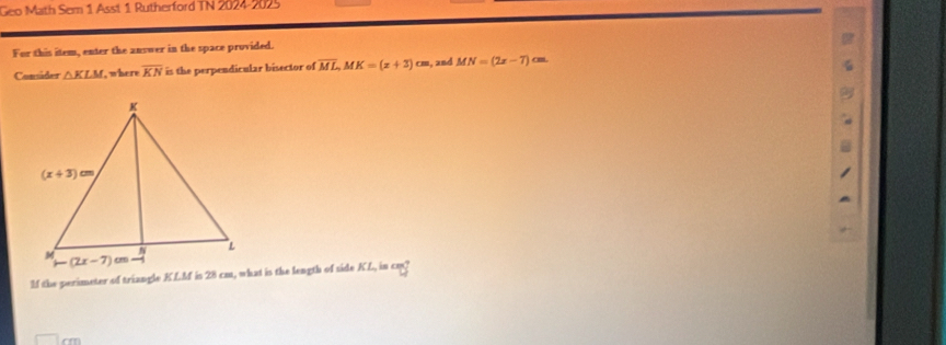 Geo Math Sem 1 Asst 1 Rutherford TN 2024-2025
For this item, enter the answer in the space provided.
Consider △ KLM , where overline KN is the perpendicular bisector of overline ML,MK=(x+3)cm s, and MN=(2x-7) cm.
If the perimeter of triangle KLM is 28 cm, what is the length of side KL, in cm?
cm