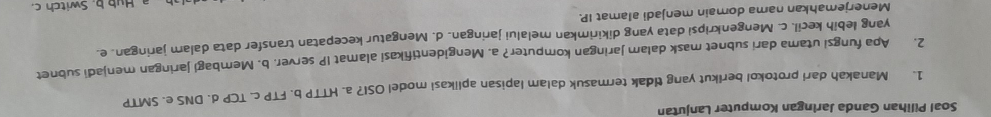 Soal Pilihan Ganda Jaringan Komputer Lanjutan
1. Manakah dari protokol berikut yang ddak termasuk dalam lapisan aplikasi model OSI? a. HTTP b. FTP c. TCP d. DNS e. SMTP
2. Apa fungsi utama dari subnet mask dalam Jaringan komputer? a. Mengidentifikasi alamat IP server. b. Membagi jaringan menjadi subnet
yang lebih kecil. c. Mengenkripsi data yang dikirimkan melalui jaringan. d. Mengatur kecepatan transfer data dalam jaringan. e.
Menerjemahkan nama domain menjadi alamat IP.
Hub b. Switch c.