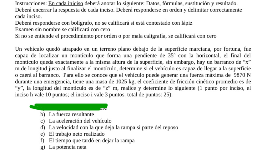 Instrucciones: En cada iniciso deberá anotar lo siguiente: Datos, fórmulas, sustitución y resultado. 
Deberá encerrar la respuesta de cada inciso. Deberá responderse en orden y delimitar correctamente 
cada inciso. 
Deberá responderse con bolígrafo, no se calificará si está contestado con lápiz 
Examen sin nombre se calificará con cero 
Si no se entiende el procedimiento por orden o por mala caligrafía, se calificará con cero 
Un vehículo quedó atrapado en un terreno plano debajo de la superficie marciana, por fortuna, fue 
capaz de localizar un montículo que forma una pendiente de 35° con la horizontal, el final del 
montículo queda exactamente a la misma altura de la superficie, sin embargo, hay un barranco de “ x ” 
m de longitud justo al finalizar el montículo, determine si el vehículo es capaz de llegar a la superficie 
o caerá al barranco. Para ello se conoce que el vehículo puede generar una fuerza máxima de 9870 N 
durante una emergencia, tiene una masa de 1025 kg, el coeficiente de fricción cinético promedio es de 
“ y ”, la longitud del montículo es de “ z ” m, realice y determine lo siguiente (1 punto por inciso, el 
inciso h vale 10 puntos; el inciso i vale 3 puntos. total de puntos: 25): 
b) La fuerza resultante 
c) La aceleración del vehículo 
d) La velocidad con la que deja la rampa si parte del reposo 
e) El trabajo neto realizado 
f) El tiempo que tardó en dejar la rampa 
g) La potencia neta