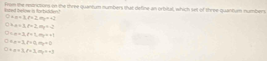 From the restrictions on the three quantum numbers that define an orbital, which set of three quantum numbers
listed below is forbidden?
m=3, l=2, m_T=+2
a=3, l=2, m_t=-2
c m=3, l=1, m_l=+1
2 n=3, ell =0, m_t=0
e m=3, l=3, m_l=+3