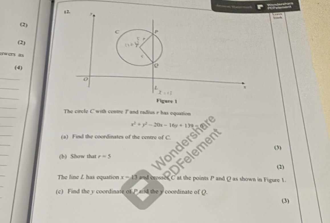 Wenderähere
fore
bi
(2)
(2)
swers as
(4)
Figure 1
The circle C with centre 7 and radius  has equation
x^2+y^2-20x-16y+139
(a) Find the coordinates of the centre of C.
(3)
(b) Show that r=5
(2)
The line L has equation x=13 and crosses C at the points P and Q as shown in Figure 1.
(c) Find the y coordinate of P and the y coordinate of Q.
(3)