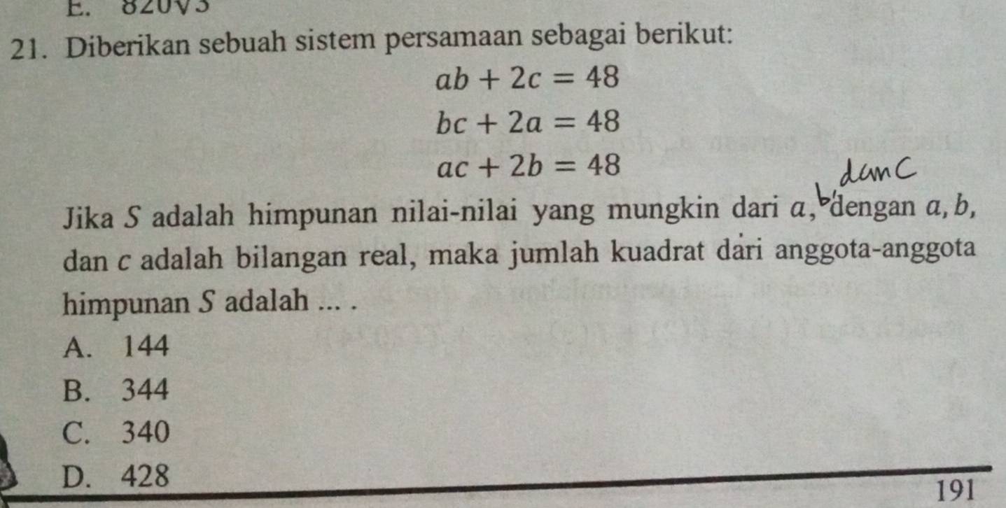 820V3
21. Diberikan sebuah sistem persamaan sebagai berikut:
ab+2c=48
bc+2a=48
ac+2b=48
Jika S adalah himpunan nilai-nilai yang mungkin dari α, dengan α, b,
dan c adalah bilangan real, maka jumlah kuadrat dari anggota-anggota
himpunan S adalah ... .
A. 144
B. 344
C. 340
D. 428
191