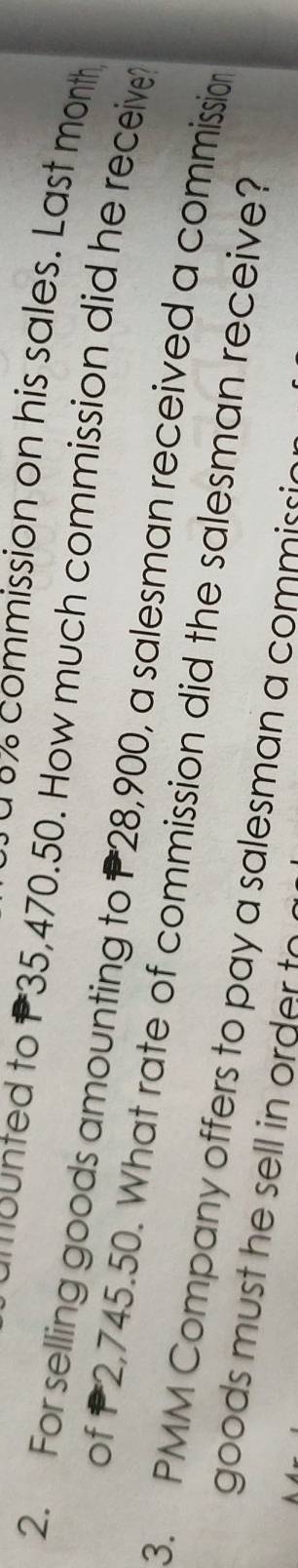à º% commission on his sales. Last month 
ounted to P35,470.50. How much commission did he receive? 
2. For selling goods amounting to P28,900, a salesman received a commission 
of P2,745.50. What rate of commission did the salesman receive? 
3. PMM Company offers to pay a salesman a commissio 
goods must he sell in order to