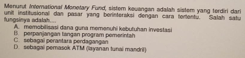 Menurut International Monetary Fund, sistem keuangan adalah sistem yang terdiri dari
unit institusional dan pasar yang berinteraksi dengan cara tertentu. Salah satu
fungsinya adalah....
A. memobilisasi dana guna memenuhi kebutuhan investasi
B. perpanjangan tangan program pemerintah
C. sebagai perantara perdagangan
D. sebagai pemasok ATM (layanan tunai mandril)