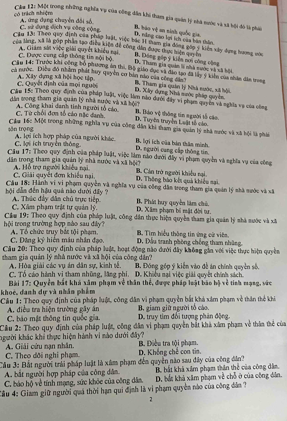 có trách nhiệm
Câu 12: Một trong những nghĩa vụ của công dân khi tham gia quán lý nhà nước và xã hội đó là pháảt
A. ứng dụng chuyền đồi số.
C. sử dụng dịch vụ công cộng.
B. bảo vệ an ninh quốc gia.
D. nâng cao lợi ích của bản thân,
Câu 13: Theo quy định của pháp luật, việc bác H tham gia đóng góp ý kiến xây dựng hương ước
của làng, xã là góp phần tạo điều kiện đề công dân được thực hiện quyền
A. Giám sát việc giải quyết khiếu nại. B. Đóng góp ý kiến nơi công cộng
C. Được cung cấp thông tin nội bộ.
D. Tham gia quản lí nhà nước và xã hội.
Câu 14: Trước khi cộng bố phương án thi. Bộ giáo dục và đào tạo đã lấy ý kiến của nhân dân trong
cả nước. Điều đó nhằm phát huy quyền cơ bản nào của công dân?
A. Xây dựng xã hội học tập.
C. Quyết định của mọi người
B. Tham gia quân lý Nhà nước, xã hội.
D. Xây dựng Nhà nước pháp quyền.
Câu 15: Theo quy định của pháp luật, việc làm nào dưới đây vi phạm quyền và nghĩa vụ của công
dân trong tham gia quản lý nhà nước và xã hội?
A. Công khai danh tính người tố cáo. B. Bảo vệ thông tin người tố cáo.
C. Từ chối đơn tố cáo nặc danh. D. Tuyên truyền Luật tố cáo.
Câu 16: Một trong những nghĩa vụ của công dân khi tham gia quản lý nhà nước và xã hội là phải
tôn trọng
A. lợi ích hợp pháp của người khác. B. lợi ích của bản thân mình.
C. lợi ích truyền thông. D. người cung cấp thông tin.
Câu 17: Theo quy định của pháp luật, việc làm nào dưới đây vi phạm quyền và nghĩa vụ của công
dân trong tham gia quản lý nhà nước và xã hội?
A. Hỗ trợ người khiếu nại. B. Cản trở người khiếu nại.
C. Giải quyết đơn khiếu nại. D. Thông báo kết quả khiếu nại.
Câu 18: Hành vi vi phạm quyền và nghĩa vụ của công dân trong tham gia quản lý nhà nước và xã
hội dẫn đến hậu quả nào dưới đãy ?
A. Thúc đầy dân chủ trực tiếp. B. Phát huy quyền làm chủ.
C. Xâm phạm trật tự quản lý. D. Xâm phạm bí mật đời tư.
Câu 19: Theo quy định của pháp luật, công dân thực hiện quyền tham gia quản lý nhà nước và xã
hội trong trường hợp nào sau đây?
A. Tổ chức truy bắt tội phạm.  B. Tìm hiểu thông tin ứng cử viên.
C. Đăng ký hiến máu nhân đạo. D. Đấu tranh phòng chống tham nhũng.
Câu 20: Theo quy định của pháp luật, hoạt động nào dưới đây không gắn với việc thực hiện quyền
tham gia quản lý nhà nước và xã hội của công dân?
A. Hòa giải các vụ án dân sự, kinh tế. B. Đóng góp ý kiến vào đề án chính quyền số.
C. Tố cáo hành vi tham nhũng, lãng phí. D. Khiếu nại việc giải quyết chính sách.
Bài 17: Quyền bất khả xâm phạm về thân thể, được pháp luật bão hộ về tính mạng, sức
khoë, danh dự và nhân phẩm
Câu 1: Theo quy định của pháp luật, công dân vi phạm quyền bất khả xâm phạm về thân thể khi
A. điều tra hiện trường gây án  B. giam giữ người tố cáo.
C. bảo mật thông tin quốc gia. D. truy tìm đổi tượng phản động.
Câu 2: Theo quy định của pháp luật, công dân vi phạm quyền bắt khả xâm phạm về thân thể của
người khác khi thực hiện hành vi nào dưới đây?
A. Giải cứu nạn nhân. B. Điều tra tội phạm.
C. Theo dõi nghi phạm. D. Khống chế con tin.
Câu 3: Bắt người trái pháp luật là xâm phạm đến quyền nào sau đây của công dân?
A. bắt người hợp pháp của công dân. B. bất khả xâm phạm thân thể của công dân.
C. bảo hộ về tính mạng, sức khỏe của công dân. D. bất khả xâm phạm về chỗ ở của công dân.
Câu 4: Giam giữ người quá thời hạn qui định là vi phạm quyền nào của công dân ?
2