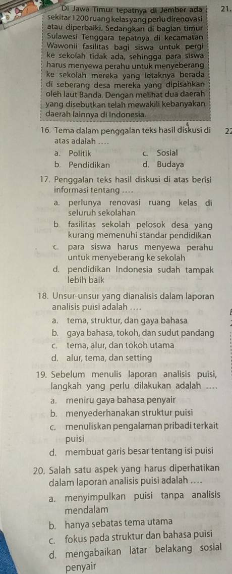 Di Jawa Tímur tepatnya di Jember ada 21.
sekitar 1 200 ruang kelas yang perlu direnovasi
atau diperbaiki. Sedangkan di bagian timur
Sulawesi Tenggara tepatnya di kecamatan
Wawonii fasilitas bagi siswa untuk pergi
ke sekolah tidak ada, sehingga para siswa
harus menyewa perahu untuk menyeberang
ke sekolah mereka yang letaknya berada 
di seberang desa mereka yang dipisahkan
oleh laut Banda. Dengan melihat dua daerah
yang disebutkan telah mewakili kebanyakan
daerah fainnya di Indonesia.
16. Tema dalam penggalan teks hasil diskusi di 22
atas adalah ....
a. Politik c. Sosial
b. Pendidikan d. Budaya
17. Penggalan teks hasil diskusi di atas berisi
informasi tentang …
a. perlunya renovasi ruang kelas di
seluruh sekolahan
b. fasilitas sekolah pelosok desa yang
kurang memenuhi standar pendidikan
para siswa harus menyewa perahu
untuk menyeberang ke sekolah
d. pendidikan Indonesia sudah tampak
lebih baik
18. Unsur-unsur yang dianalisis dalam laporan
analisis puisi adalah ....
a. tema, struktur, dan gaya bahasa
b. gaya bahasa, tokoh, dan sudut pandang
c. tema, alur, dan tokoh utama
d. alur, tema, dan setting
19. Sebelum menulis laporan analisis puisi,
langkah yang perlu dilakukan adalah ....
a. meniru gaya bahasa penyair
b. menyederhanakan struktur puisi
c. menuliskan pengalaman pribadi terkait
puisi
d. membuat garis besar tentang isi puisi
20. Salah satu aspek yang harus diperhatikan
dalam laporan analisis puisi adalah ....
a. menyimpulkan puisi tanpa analisis
mendalam
b. hanya sebatas tema utama
c. fokus pada struktur dan bahasa puisi
d. mengabaikan latar belakang sosial
penyair