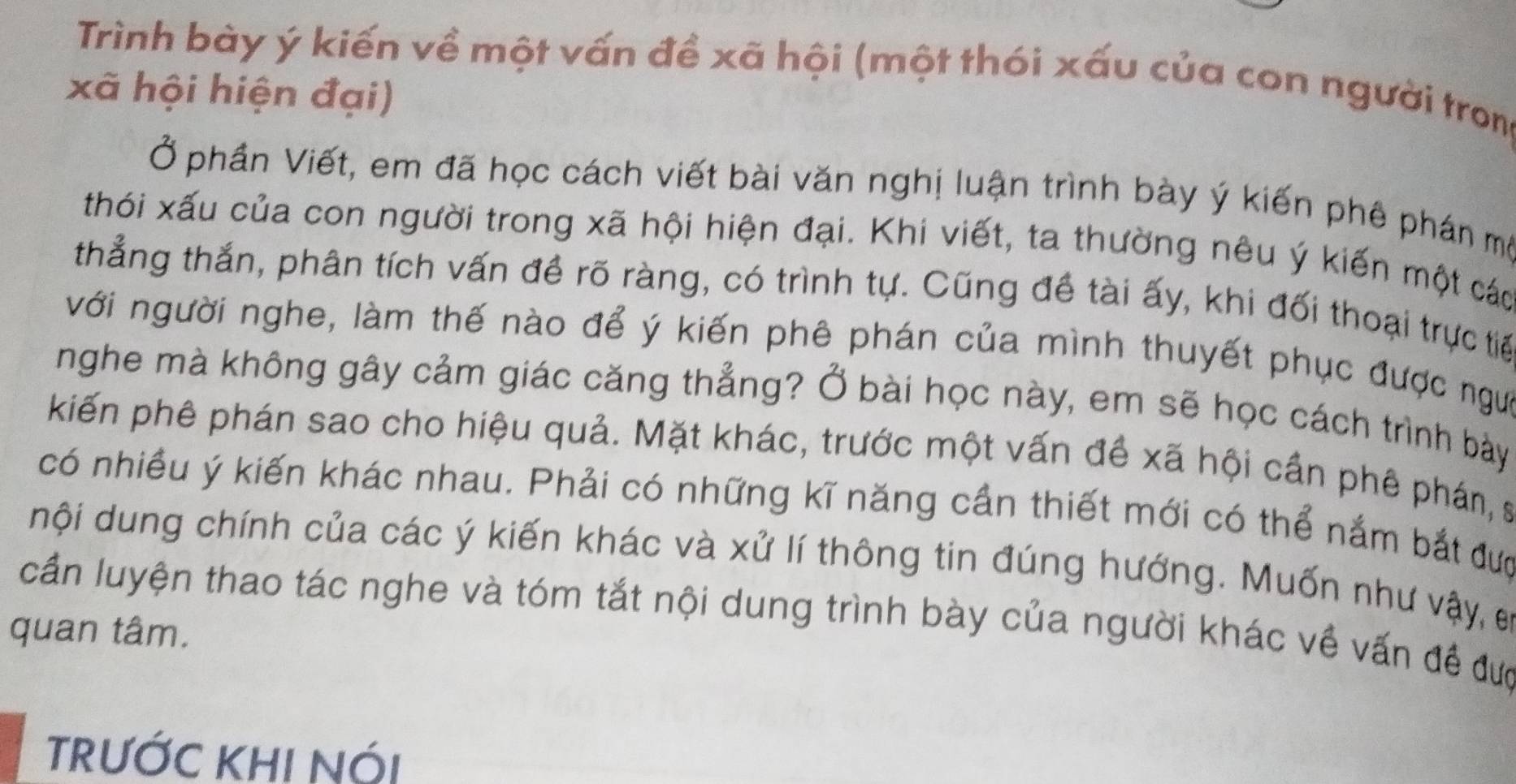 Trình bày ý kiến về một vấn đề xã hội (một thói xấu của con người tron 
xã hội hiện đại) 
Ở phần Viết, em đã học cách viết bài văn nghị luận trình bày ý kiến phê phán mô 
thói xấu của con người trong xã hội hiện đại. Khi viết, ta thường nêu ý kiến một các 
thẳng thắn, phân tích vấn đề rõ ràng, có trình tự. Cũng đề tài ấy, khi đối thoại trực tiế 
với người nghe, làm thế nào để ý kiến phê phán của mình thuyết phục được ngựi 
nghe mà không gây cảm giác căng thẳng? Ở bài học này, em sẽ học cách trình bày 
kiến phê phán sao cho hiệu quả. Mặt khác, trước một vấn đề xã hội cần phê phán, s 
có nhiều ý kiến khác nhau. Phải có những kĩ năng cần thiết mới có thể nắm bắt đượ 
nội dung chính của các ý kiến khác và xử lí thông tin đúng hướng. Muốn như vậy, e 
cần luyện thao tác nghe và tóm tắt nội dung trình bày của người khác về vấn đề đưc 
quan tâm. 
TRƯỚC KHI NỚI