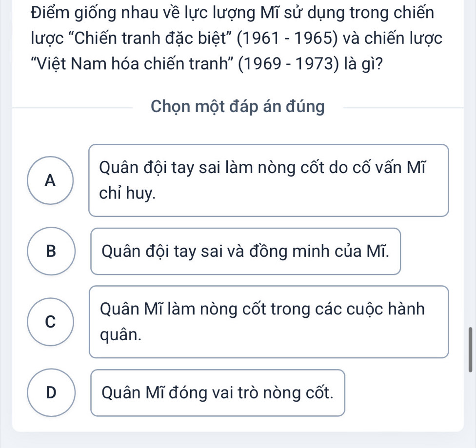 Điểm giống nhau về lực lượng Mĩ sử dụng trong chiến
lược "Chiến tranh đặc biệt" (1961 - 1965) và chiến lược
''Việt Nam hóa chiến tranh'' (1969 - 1973) là gì?
Chọn một đáp án đúng
Quân đội tay sai làm nòng cốt do cố vấn Mĩ
A
chỉ huy.
B Quân đội tay sai và đồng minh của Mĩ.
Quân Mĩ làm nòng cốt trong các cuộc hành
C
quân.
D Quân Mĩ đóng vai trò nòng cốt.