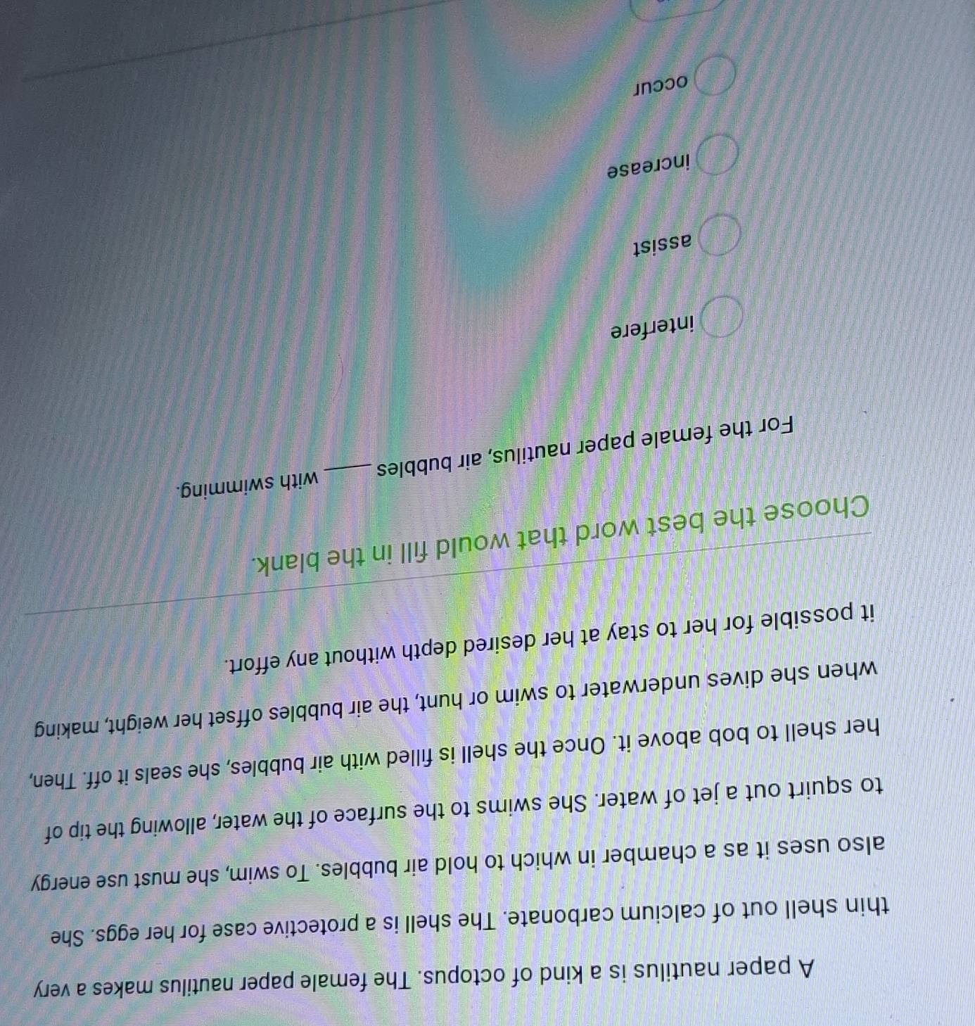 A paper nautilus is a kind of octopus. The female paper nautilus makes a very
thin shell out of calcium carbonate. The shell is a protective case for her eggs. She
also uses it as a chamber in which to hold air bubbles. To swim, she must use energy
to squirt out a jet of water. She swims to the surface of the water, allowing the tip of
her shell to bob above it. Once the shell is filled with air bubbles, she seals it off. Then,
when she dives underwater to swim or hunt, the air bubbles offset her weight, making
it possible for her to stay at her desired depth without any effort.
Choose the best word that would fill in the blank.
For the female paper nautilus, air bubbles _with swimming.
interfere
assist
increase
occur