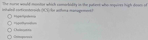 The nurse would monitor which comorbidity in the patient who requires high doses of
inhaled corticosteroids (ICS) for asthma management?
Hyperlipidemia
Hypothyroidism
Cholecystitis
Osteoporosis