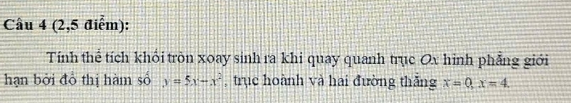 Cầu 4 (2,5 điểm): 
Tính thể tích khối tròn xoay sinh ra khi quay quanh trục Ox hình phẳng giới 
hạn bởi đồ thị hàm số y=5x-x^2 , trục hoành và hai đường thăng x=0, x=4.