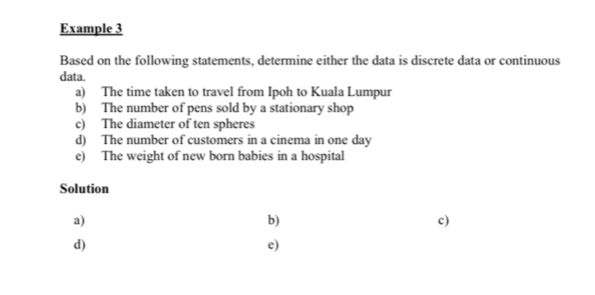 Example 3 
Based on the following statements, determine either the data is discrete data or continuous 
data. 
a) The time taken to travel from Ipoh to Kuala Lumpur 
b) The number of pens sold by a stationary shop 
c) The diameter of ten spheres 
d) The number of customers in a cinema in one day
e) The weight of new born babies in a hospital 
Solution 
a) 
b) 
c) 
d) 
e)