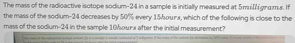 The mass of the radioactive isotope sodium- 24 in a sample is initially measured at 5miigrams. If 
the mass of the sodium- 24 decreases by 50% every 15んσμтε, which of the following is close to the 
mass of the sodium- 24 in the sample 10hours after the initial measurement? 
The mass of the radicactive notope sodium 24 in a sample is intially measured at 5 milligrams. If the mass of the sodum- 24 decreassen by SE every 15 trrs sturm of the t