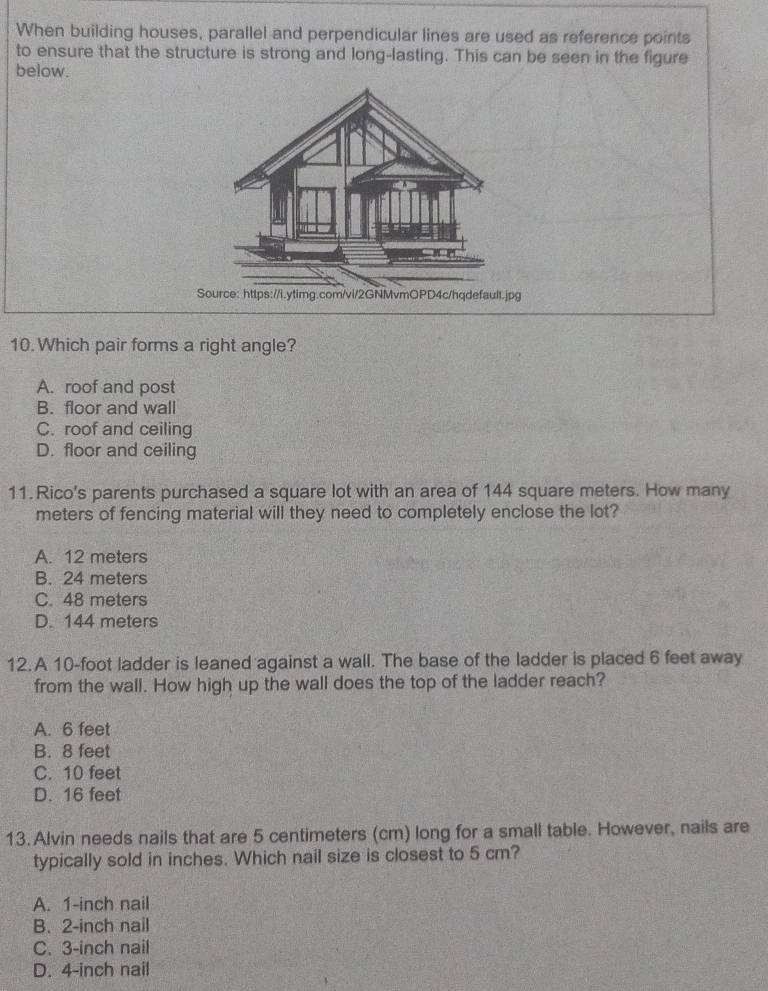 When building houses, parallel and perpendicular lines are used as reference points
to ensure that the structure is strong and long-lasting. This can be seen in the figure
below.
Source: https://i.ytimg.com/vi/2GNMvmOPD4c/hqdefault.jpg
10. Which pair forms a right angle?
A. roof and post
B. floor and wall
C. roof and ceiling
D. floor and ceiling
11. Rico's parents purchased a square lot with an area of 144 square meters. How many
meters of fencing material will they need to completely enclose the lot?
A. 12 meters
B. 24 meters
C. 48 meters
D. 144 meters
12. A 10-foot ladder is leaned against a wall. The base of the ladder is placed 6 feet away
from the wall. How high up the wall does the top of the ladder reach?
A. 6 feet
B. 8 feet
C. 10 feet
D. 16 feet
13.Alvin needs nails that are 5 centimeters (cm) long for a small table. However, nails are
typically sold in inches. Which nail size is closest to 5 cm?
A. 1-inch nail
B. 2-inch nail
C. 3-inch nail
D. 4-inch nail