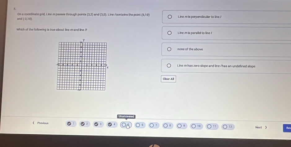 On a coordinate grid, Line m passes through points (3,2) and (3,0) Line /contains the point (6,10)
and (2,10) Line m is perpendicular to line !
Which of the following is true about line m and line ??
Line m is parallel to line !
none of the above
Line mhas zero slope and line / has an undefined slope
Clear All
Unanswered
《 Previous 2 3 6 10 11 12 Next 》 Re