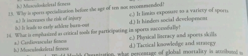 b.) Musculoskeletal fitness
13. Why is sports specialization before the age of ten not recommended?
a.) It increases the risk of injury c.) It limits exposure to a variety of sports
b.) It leads to early athlete burn-out d.) It hinders social development
14. What is emphasized as critical tools for participating in sports successfully?
a.) Cardiovascular fitness c.) Physical literacy and sports skills
b.) Musculoskeletal fitness d.) Tactical knowledge and strategy
th Organization, what percentage of global mortality is attributed to