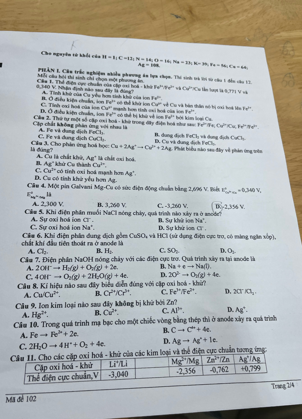 Cho nguyên tử khối của H=1;C=12;N=14;O=16;Na=23;K=39;Fe=56;Cu=64; Ag=108.
PHÀN I. Câu trắc nghiệm nhiều phương án lựa chọn. Thí sinh trà lời từ câu 1 đến câu 12.
Mỗi câu hỏi thí sinh chỉ chọn một phương án.
Câu 1. Thế điện cực chuẩn của cặp oxi hoá - khử Fe^(3+)/Fe^(2+) và Cu^(2+)/Cu lần lượt là 0,771 V và
0,340 V. Nhận định nào sau đây là đúng?
A. Tính khử của Cu yếu hơn tính khử của ion Fe^(2+).
B. Ở điều kiện chuẩn, ion Fe^(2+) có thể khử ion Cu^(2+) về Cu và bản thân nó bị oxi hoá lên Fe^(3+).
C. Tính oxi hoá của ion Cu^(2+) mạnh hơn tính oxi hoá của ion Fe^(3+).
D. Ở điều kiện chuẩn, ion Fe^(3+) có thể bị khử về ion Fe^(2+) bởi kim loại Cu.
Câu 2. Thứ tự một số cặp oxi hoá - khử trong dãy điện hoá như sau: Fe^(2+)/Fe;Cu^(2+)/Cu;Fe^(3+)/Fe^(2+).
Cặp chất không phản ứng với nhau là
A. Fe và dung dịch FeCl₃. B. dung dịch FeCl_2 và dung dịch CuCl₂.
C. Fe và dung dịch CuCl₂. D. Cu và dung dịch FeCl_3
Câu 3. Cho phản ứng hoá học: Cu+2Ag^+to Cu^(2+)+2Ag;. Phát biểu nào sau đây về phản ứng trên
là đúng?
A. Cu là chất khử, Ag^+ là chất oxi hoá.
B. Ag^+ khử Cu thành Cu^(2+).
C. Cu^(2+) có tính oxi hoá mạnh hơn Ag*.
D. Cu có tính khử yếu hơn Ag.
Câu 4. Một pin Galvani Mg-Cu có sức điện động chuẩn bằng 2,696 V. Biết E_Cu^(2+)/Cu^circ =0,340V,
E_Mg^(2+)/Mg^0lhat d
A. 2,300 V. B. 3,260 V. C. -3,260 V. D. -2,356 V.
Câu 5. Khi điện phân muối NaCl nóng chảy, quá trình nào xảy ra ở anode?
A. Sự oxi hoá ion Cl . B. Sự khử ion Na*.
C. Sự oxi hoá ion Na^+. D. Sự khử ion CI^-.
Câu 6. Khi điện phân dung dịch gồm CuSO_4 và HCl (sử dụng điện cực trơ, có màng ngăn xhat op),
chất khí đầu tiên thoát ra ở anode là
A. Cl_2. B. H_2. C. SO_2. D. O_2.
Câu 7. Điện phân NaOH nóng chảy với các điện cực trơ. Quá trình xảy ra tại anode là
B.
A. 2OH^-to H_2(g)+O_2(g)+2e. Na+eto Na(l).
C. 4OH^-to O_2(g)+2H_2O(g)+4e. D. 2O^(2-)to O_2(g)+4e.
Câu 8. Kí hiệu nào sau đây biểu diễn đúng với cặp oxi hoá - khử?
A. Cu/Cu^(2+). B. Cr^(2+)/Cr^(3+). C. Fe^(3+)/Fe^(2+). D. 2Cl^-/Cl_2.
Câu 9. Ion kim loại nào sau đây không bị khử bởi Zn?
D.
A. Hg^(2+).
B. Cu^(2+). C. Al^(3+). Ag^+.
Câu 10. Trong quá trình mạ bạc cho một chiếc vòng bằng thép thì ở anode xảy ra quá trình
A. Feto Fe^(2+)+2e.
B. Cto C^(4+)+4e.
C. 2H_2Oto 4H^++O_2+4e.
D. Agto Ag^++1e.
ác kim loại và thế điện cực chuẩn tương ứng:
Mã đề 102 Trang 2/4