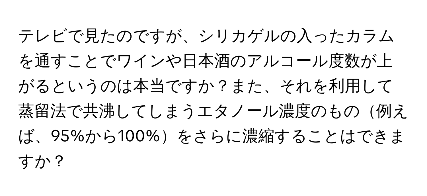 テレビで見たのですが、シリカゲルの入ったカラムを通すことでワインや日本酒のアルコール度数が上がるというのは本当ですか？また、それを利用して蒸留法で共沸してしまうエタノール濃度のもの例えば、95%から100%をさらに濃縮することはできますか？