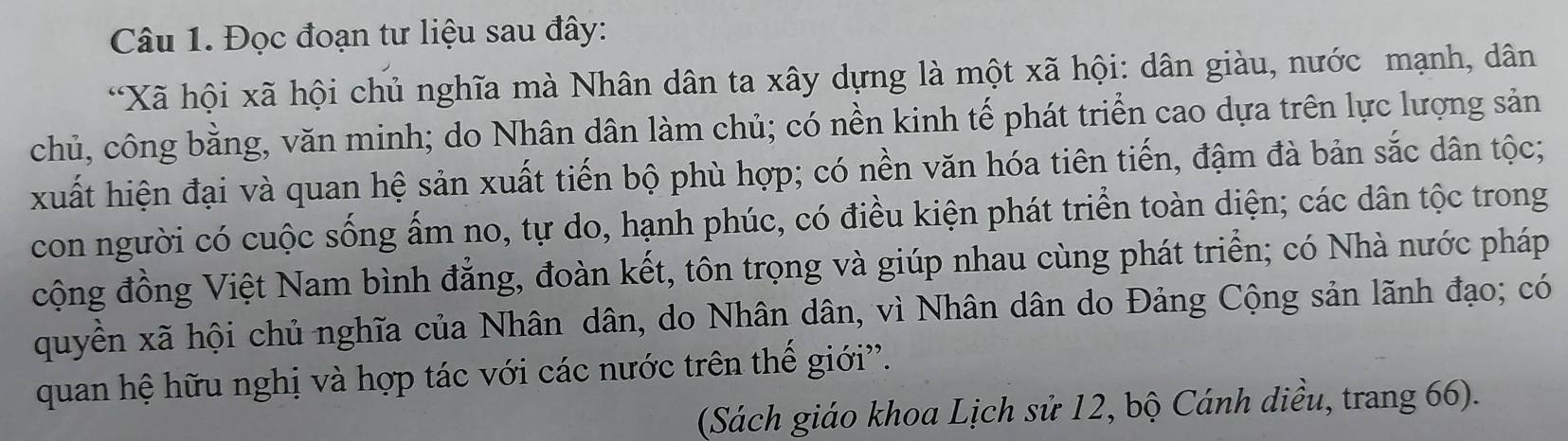 Đọc đoạn tư liệu sau đây: 
“Xã hội xã hội chủ nghĩa mà Nhân dân ta xây dựng là một xã hội: dân giàu, nước mạnh, dân 
chủ, công bằng, văn minh; do Nhân dân làm chủ; có nền kinh tế phát triển cao dựa trên lực lượng sản 
xuất hiện đại và quan hệ sản xuất tiến bộ phù hợp; có nền văn hóa tiên tiến, đậm đà bản sắc dân tộc; 
con người có cuộc sống ẩm no, tự do, hạnh phúc, có điều kiện phát triển toàn diện; các dân tộc trong 
cộng đồng Việt Nam bình đẳng, đoàn kết, tôn trọng và giúp nhau cùng phát triển; có Nhà nước pháp 
quyền xã hội chủ nghĩa của Nhân dân, do Nhân dân, vì Nhân dân do Đảng Cộng sản lãnh đạo; có 
quan hệ hữu nghị và hợp tác với các nước trên thế giới'. 
(Sách giáo khoa Lịch sử 12, bộ Cánh diều, trang 66).