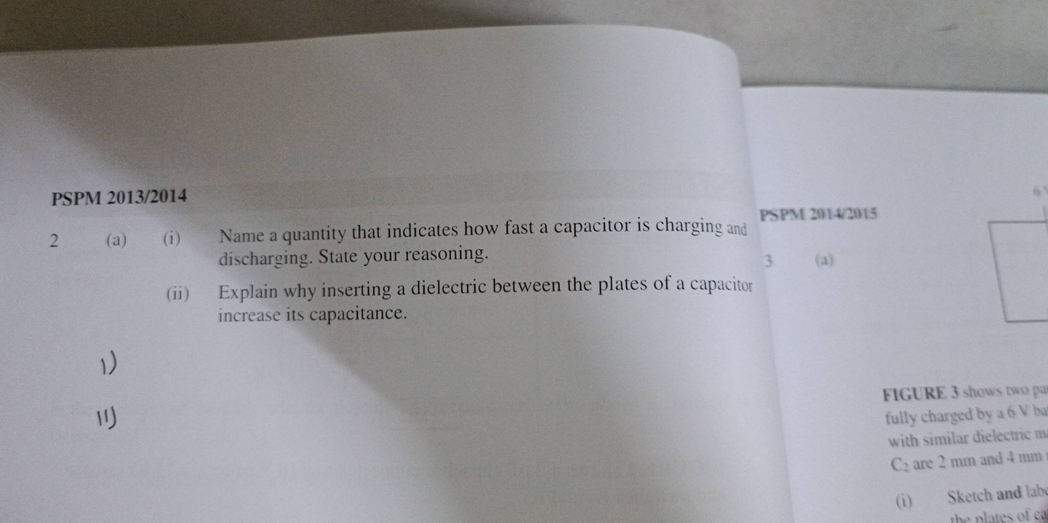 PSPM 2013/2014 
6 
PSPM 2014/2015 
2 (a) (i) Name a quantity that indicates how fast a capacitor is charging and 
discharging. State your reasoning. (a) 
3 
(ii) Explain why inserting a dielectric between the plates of a capacitor 
increase its capacitance. 
1) 
FIGURE 3 shows two pa 

fully charged by a 6 V ba 
with similar dielectric m
C_2 are 2 mm and 4 mm
(i) Sketch and labe 
the plates of ca