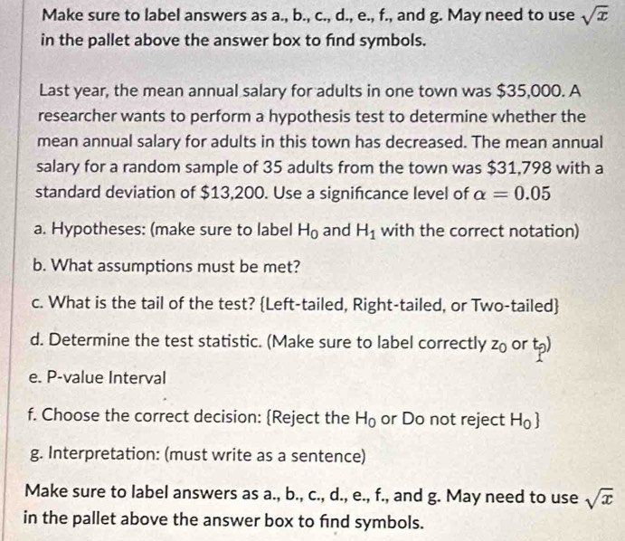 Make sure to label answers as a., b., c., d., e., f., and g. May need to use sqrt(x)
in the pallet above the answer box to find symbols. 
Last year, the mean annual salary for adults in one town was $35,000. A 
researcher wants to perform a hypothesis test to determine whether the 
mean annual salary for adults in this town has decreased. The mean annual 
salary for a random sample of 35 adults from the town was $31,798 with a 
standard deviation of $13,200. Use a significance level of alpha =0.05
a. Hypotheses: (make sure to label H_0 and H_1 with the correct notation) 
b. What assumptions must be met? 
c. What is the tail of the test? Left-tailed, Right-tailed, or Two-tailed 
d. Determine the test statistic. (Make sure to label correctly z_0 or t_p)
e. P -value Interval 
f. Choose the correct decision: Reject the H_0 or Do not reject H_0
g. Interpretation: (must write as a sentence) 
Make sure to label answers as a., b., c., d., e., f., and g. May need to use sqrt(x)
in the pallet above the answer box to find symbols.