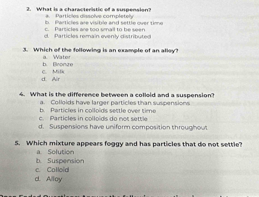 What is a characteristic of a suspension?
a. Particles dissolve completely
b. Particles are visible and settle over time
c. Particles are too small to be seen
d. Particles remain evenly distributed
3. Which of the following is an example of an alloy?
a. Water
b. Bronze
c. Milk
d. Air
4. What is the difference between a colloid and a suspension?
a. Colloids have larger particles than suspensions
b. Particles in colloids settle over time
c. Particles in colloids do not settle
d. Suspensions have uniform composition throughout
5. Which mixture appears foggy and has particles that do not settle?
a. Solution
b. Suspension
c. Colloid
d. Alloy