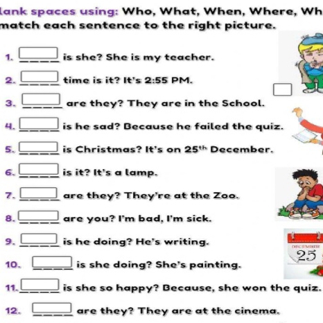 lank spaces using: Who, What, When, Where, Wh 
match each sentence to the right picture. 
1. _ □  is she? She is my teacher. 
2. _ □  time is it? It's 2:55 PM. 
□ 
3. _ □  are they? They are in the School. 
4. _ □  is he sad? Because he failed the quiz. 
5. _ □  is Christmas? It's on 25^(th) December. 
6. _ □  is it? It's a lamp. 
7. _ □  are they? They're at the Zoo. 
8. _ □  are you? I'm bad, I'm sick. 
9. _ □  is he doing? He's writing. 
25 
10. _ □  is she doing? She's painting. 
11. _ □  is she so happy? Because, she won the quiz. 
12. _ □  are they? They are at the cinema.