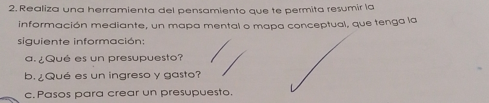 Realiza una herramienta del pensamiento que te permita resumir la 
información mediante, un mapa mental o mapa conceptual, que tenga la 
siguiente información: 
a. ¿Qué es un presupuesto? 
b. ¿Qué es un ingreso y gasto? 
c. Pasos para crear un presupuesto.