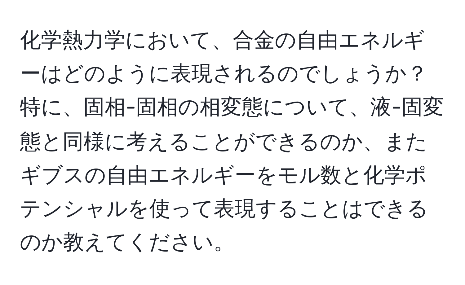 化学熱力学において、合金の自由エネルギーはどのように表現されるのでしょうか？特に、固相-固相の相変態について、液-固変態と同様に考えることができるのか、またギブスの自由エネルギーをモル数と化学ポテンシャルを使って表現することはできるのか教えてください。