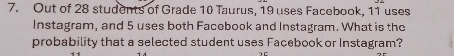 Out of 28 students of Grade 10 Taurus, 19 uses Facebook, 11 uses 
Instagram, and 5 uses both Facebook and Instagram. What is the 
probability that a selected student uses Facebook or Instagram?