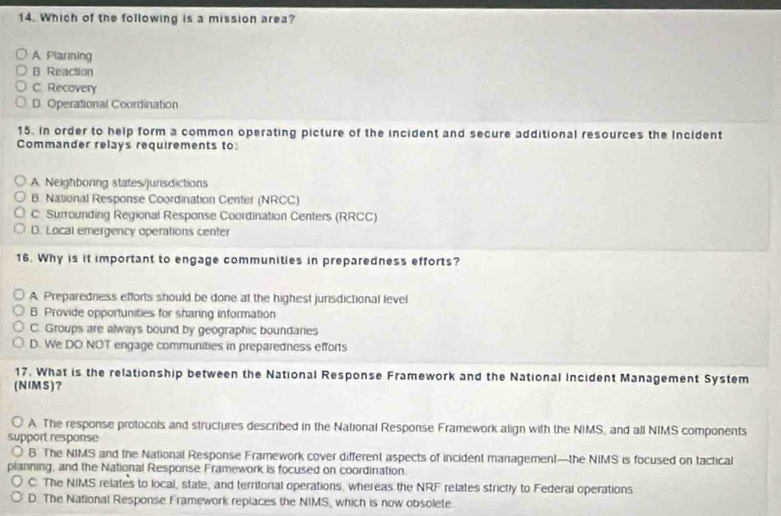 Which of the following is a mission area?
A. Plarning
B Reaction
C. Recovery
D. Operational Coordination
15. In order to help form a common operating picture of the incident and secure additional resources the Incident
Commander relays requirements to
A. Neighboring states/junsdictions
B. National Response Coordination Center (NRCC)
C Surrounding Regional Response Coordination Centers (RRCC)
D. Local emergency operations center
16. Why is it important to engage communities in preparedness efforts?
A Preparedness efforts should be done at the highest jurisdictional level
B. Provide opportunities for sharing information
C. Groups are always bound by geographic boundares
D. We DO NOT engage communities in preparedness efforts
17. What is the relationship between the National Response Framework and the National Incident Management System
(NIMS)?
A. The response protocols and structures described in the National Response Framework align with the NIMS, and all NIMS components
support response
B The NIMS and the National Response Framework cover different aspects of incident management—the NIMS is focused on tactical
planning, and the National Response Framework is focused on coordination.
C. The NIMS relates to local, state, and territorial operations, whereas the NRF relates strictly to Federal operations
D. The National Response Framework repiaces the NIMS, which is now obsolete