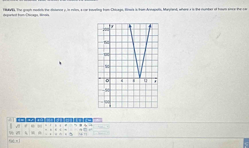 TRAVEL The graph models the distance y, in miles, a car traveling from Chicago, Illinois is from Annapolis, Maryland, where x is the number of hours since the car 
departed from Chicago, lilinois. 
E∞ - / a Ω (D) 
 □ /□   sqrt(0) □^2 [0] / 2 s B A_p foet + 
+ E C 1b 
% sqrt[□](□ ) □ _□  overline LE + U n π 1b T| == Sk e g =
f(x)=