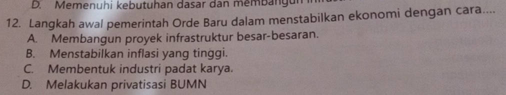 D. Memenuhi kebutuhan dasar dan membangun
12. Langkah awal pemerintah Orde Baru dalam menstabilkan ekonomi dengan cara....
A. Membangun proyek infrastruktur besar-besaran.
B. Menstabilkan inflasi yang tinggi.
C. Membentuk industri padat karya.
D. Melakukan privatisasi BUMN