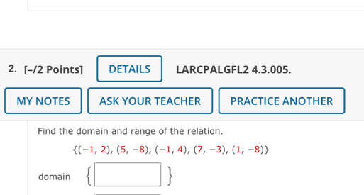 DETAILS LARCPALGFL2 4.3.005. 
MY NOTES ASK YOUR TEACHER PRACTICE ANOTHER 
Find the domain and range of the relation.
 (-1,2),(5,-8),(-1,4),(7,-3),(1,-8)
domain  □ 