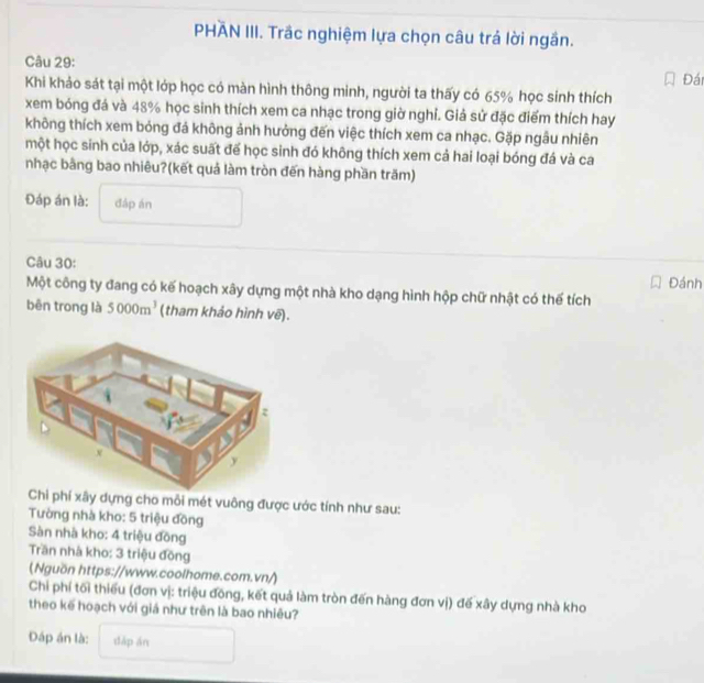 PHÄN III. Trắc nghiệm lựa chọn câu trả lời ngắn. 
Câu 29: 
Đái 
Khi khảo sát tại một lớp học có màn hình thông minh, người ta thấy có 65% học sinh thích 
xem bóng đá và 48% học sinh thích xem ca nhạc trong giờ nghỉ. Giả sử đặc điểm thích hay 
không thích xem bóng đá không ảnh hưởng đến việc thích xem ca nhạc. Gặp ngâu nhiên 
một học sinh của lớp, xác suất đế học sinh đó không thích xem cả hai loại bóng đá và ca 
nhạc bằng bao nhiêu?(kết quả làm tròn đến hàng phần trăm) 
Đáp án là: đáp án 
Câu 30: 
Đánh 
Một công ty đang có kế hoạch xây dựng một nhà kho dạng hình hộp chữ nhật có thế tích 
bên trong là 5000m^3 (tham khảo hình vẽ). 
Chi phí xây dựng cho mỗi mét vuông được ước tính như sau: 
Tường nhà kho: 5 triệu đồng 
Sàn nhà kho: 4 triệu đồng 
Tần nhà kho: 3 triệu đồng 
(Nguồn https://www.coolhome.com.vn/) 
Chi phí tối thiếu (đơn vị: triệu đồng, kết quả làm tròn đến hàng đơn vị) đế xây dựng nhà kho 
theo kế hoạch với giá như trên là bao nhiêu? 
Dáp án là: dǎp án